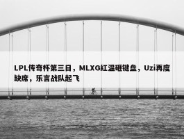 LPL传奇杯第三日，MLXG红温砸键盘，Uzi再度缺席，乐言战队起飞