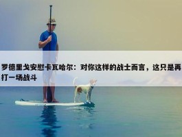 罗德里戈安慰卡瓦哈尔：对你这样的战士而言，这只是再打一场战斗