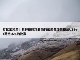 打仗亲兄弟！贝林厄姆观看他的弟弟参加英格兰U21vs荷兰U21的比赛