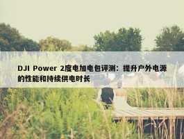 DJI Power 2度电加电包评测：提升户外电源的性能和持续供电时长