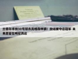 兰德尔手持30号球衣亮相森林狼！放话要夺总冠军 未来愿留在明尼苏达