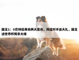 国足1：0巴林后再收两大喜讯，同组对手送大礼，国足进世界杯概率大增