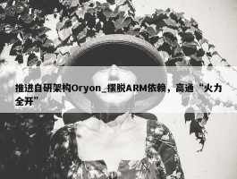 推进自研架构Oryon_摆脱ARM依赖，高通“火力全开”