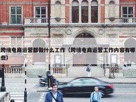 跨境电商运营都做什么工作（跨境电商运营工作内容有哪些）