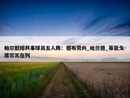 帕尔默排共事球员五人阵：德布劳内_哈兰德_蒂亚戈-席尔瓦在列