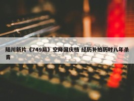 陆川新片《749局》空降国庆档 经历补拍历时八年杀青