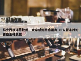 马克西批评恩比德！大帝感到困惑沮丧 76人暂未讨论更换主帅总裁