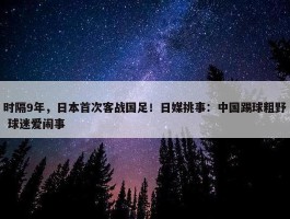 时隔9年，日本首次客战国足！日媒挑事：中国踢球粗野 球迷爱闹事