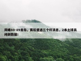 同曦80-89青岛，赛后遭遇三个坏消息，2本土球员纯刷数据！