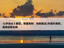 32岁孙兴慜暴怒，惨遭背刺：热刺激活1年续约条款，拒绝给新合同