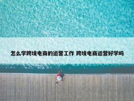 怎么学跨境电商的运营工作 跨境电商运营好学吗