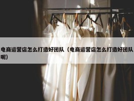 电商运营店怎么打造好团队（电商运营店怎么打造好团队呢）