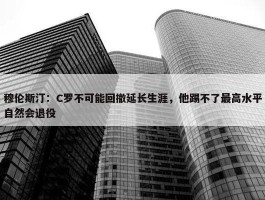 穆伦斯汀：C罗不可能回撤延长生涯，他踢不了最高水平自然会退役