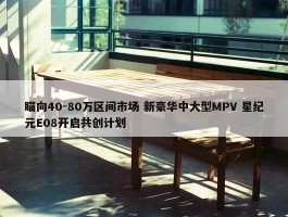 瞄向40-80万区间市场 新豪华中大型MPV 星纪元E08开启共创计划