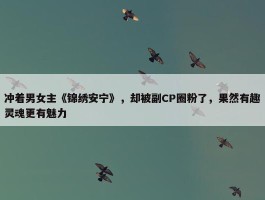 冲着男女主《锦绣安宁》，却被副CP圈粉了，果然有趣灵魂更有魅力