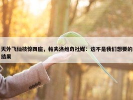 天外飞仙技惊四座，帕夫洛维奇社媒：这不是我们想要的结果