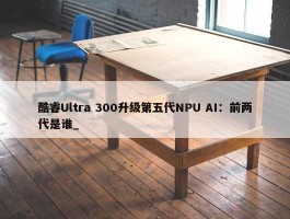 酷睿Ultra 300升级第五代NPU AI：前两代是谁_