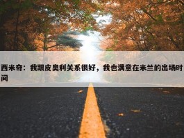 西米奇：我跟皮奥利关系很好，我也满意在米兰的出场时间