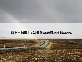  双十一战报｜B站带货GMV同比增长154%