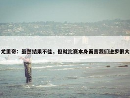 尤里奇：虽然结果不佳，但就比赛本身而言我们进步很大