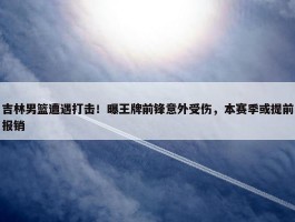 吉林男篮遭遇打击！曝王牌前锋意外受伤，本赛季或提前报销