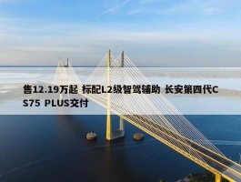 售12.19万起 标配L2级智驾辅助 长安第四代CS75 PLUS交付