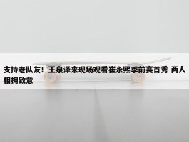 支持老队友！王泉泽来现场观看崔永熙季前赛首秀 两人相拥致意