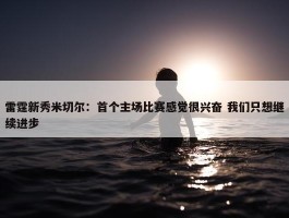 雷霆新秀米切尔：首个主场比赛感觉很兴奋 我们只想继续进步