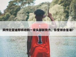 网传比亚迪即将收购一家头部新势力，你觉得会是谁？