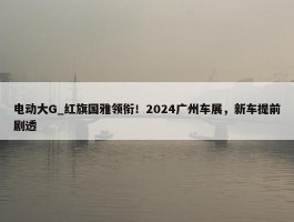 电动大G_红旗国雅领衔！2024广州车展，新车提前剧透