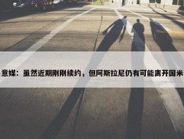 意媒：虽然近期刚刚续约，但阿斯拉尼仍有可能离开国米