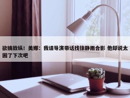 欲擒故纵！美娜：我请导演带话找徐静雨合影 他却说太困了下次吧