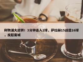 利物浦大逆转！3分钟连入2球，萨拉赫15战造16球，反超曼城