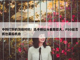 中韩打野的顶级对抗！选手排位分差距巨大，PSG能否抓住最后机会