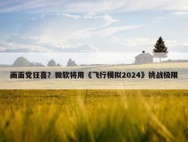 画面党狂喜？微软将用《飞行模拟2024》挑战极限