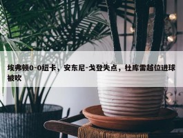 埃弗顿0-0纽卡，安东尼-戈登失点，杜库雷越位进球被吹