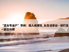 “恶女专业户”李纯：路人缘堪忧_私生活非议…却打出一副王炸牌