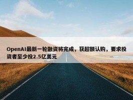 OpenAI最新一轮融资将完成，获超额认购，要求投资者至少投2.5亿美元