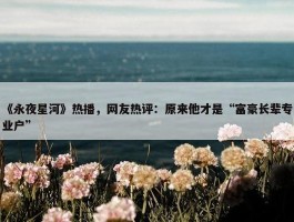 《永夜星河》热播，网友热评：原来他才是“富豪长辈专业户”