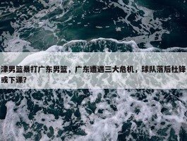 津男篮暴打广东男篮，广东遭遇三大危机，球队落后杜锋或下课？