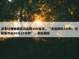 游客吐槽被困武功山数小时挨冻，“索道排队6小时，住帐篷热水30元10分钟”，景区回应