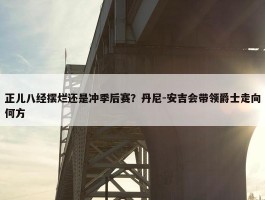 正儿八经摆烂还是冲季后赛？丹尼-安吉会带领爵士走向何方