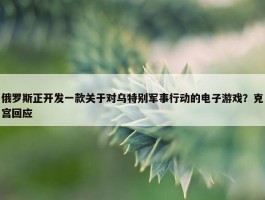 俄罗斯正开发一款关于对乌特别军事行动的电子游戏？克宫回应