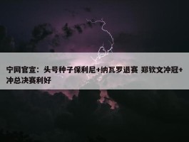 宁网官宣：头号种子保利尼+纳瓦罗退赛 郑钦文冲冠+冲总决赛利好