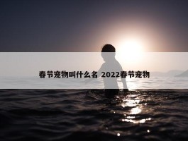 春节宠物叫什么名 2022春节宠物