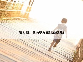 赛力斯，已向华为支付23亿元！