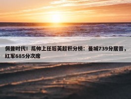 佩普时代！瓜帅上任后英超积分榜：曼城739分居首，红军685分次席