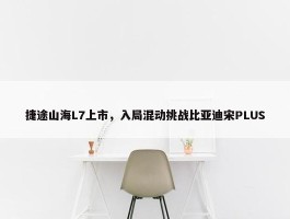 捷途山海L7上市，入局混动挑战比亚迪宋PLUS