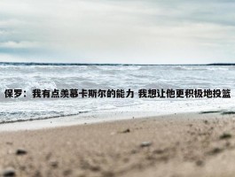 保罗：我有点羡慕卡斯尔的能力 我想让他更积极地投篮