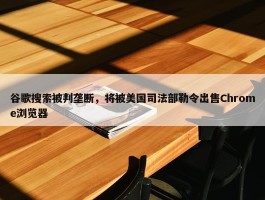 谷歌搜索被判垄断，将被美国司法部勒令出售Chrome浏览器